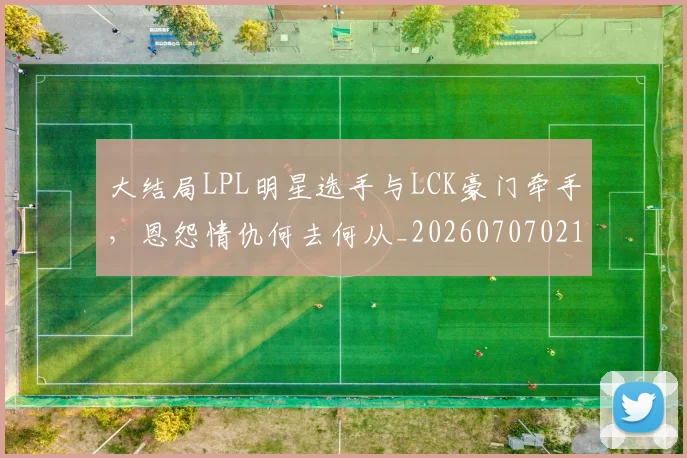 大结局LPL明星选手与LCK豪门牵手,恩怨情仇何去何从_20260707021309