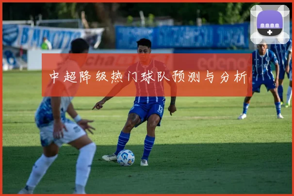中超降级热门球队预测与分析