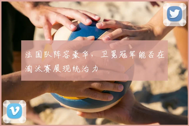 法国队阵容豪华,卫冕冠军能否在淘汰赛展现统治力