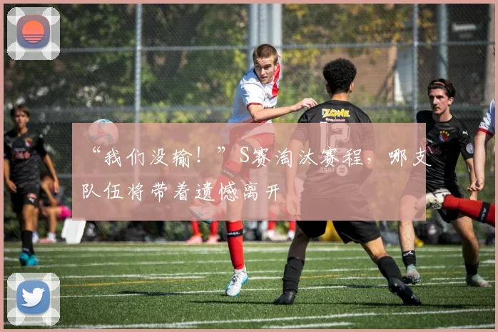 “我们没输！”S赛淘汰赛程，哪支队伍将带着遗憾离开