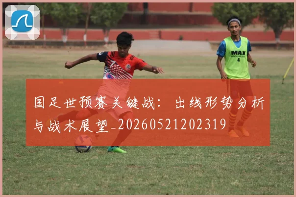 国足世预赛关键战:出线形势分析与战术展望_20260521202319