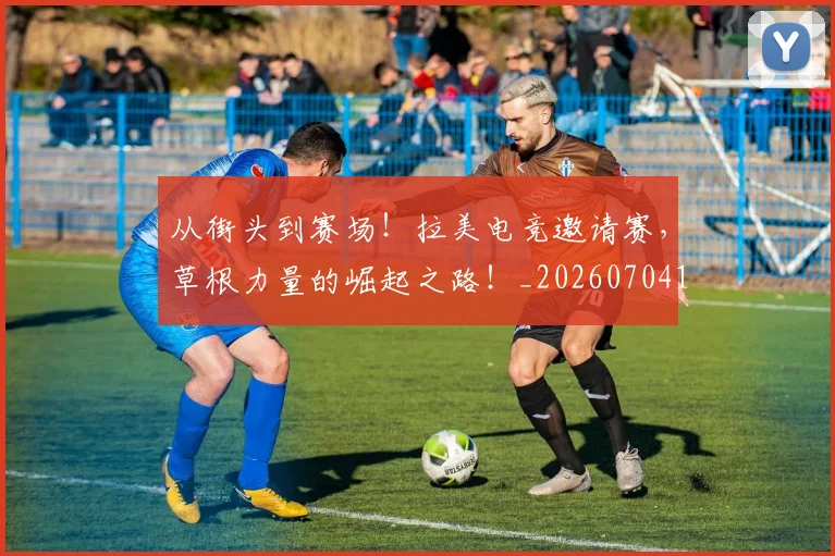 从街头到赛场!拉美电竞邀请赛,草根力量的崛起之路!_20260704164555