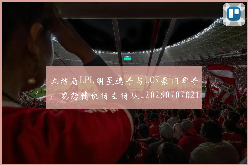 大结局LPL明星选手与LCK豪门牵手,恩怨情仇何去何从_20260707021309