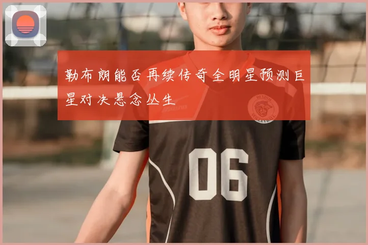 勒布朗能否再续传奇全明星预测巨星对决悬念丛生