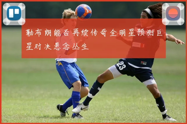 勒布朗能否再续传奇全明星预测巨星对决悬念丛生