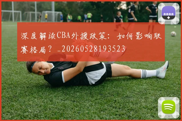 深度解读CBA外援政策:如何影响联赛格局?_20260528193523
