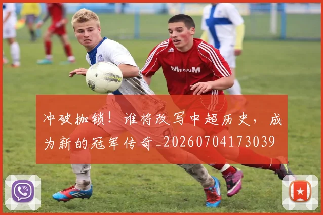 冲破枷锁!谁将改写中超历史,成为新的冠军传奇_20260704173039