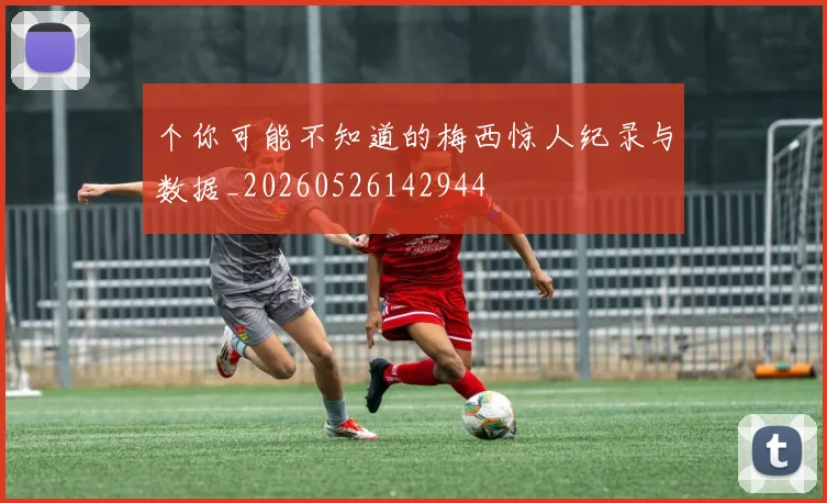 个你可能不知道的梅西惊人纪录与数据_20260526142944