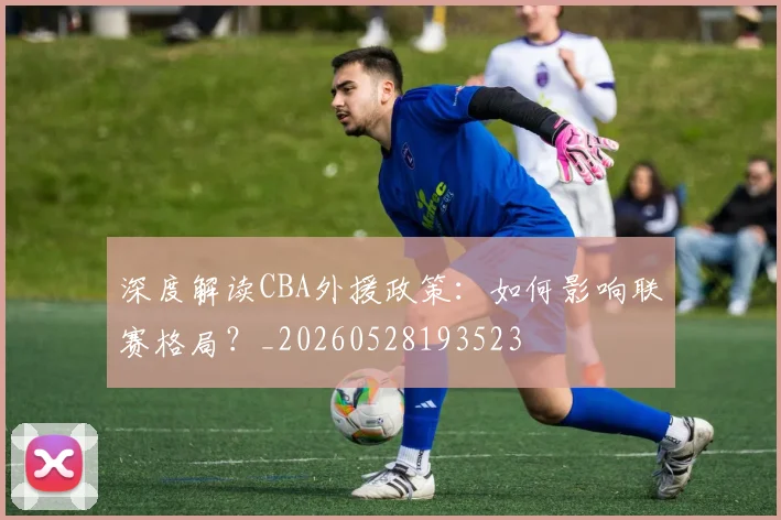 深度解读CBA外援政策:如何影响联赛格局?_20260528193523