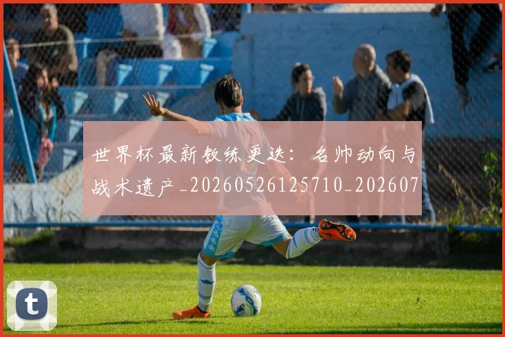 世界杯最新教练更迭:名帅动向与战术遗产_20260526125710_20260703203421
