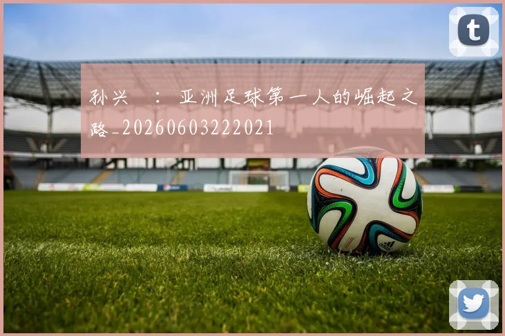 孙兴慜：亚洲足球第一人的崛起之路_20260603222021